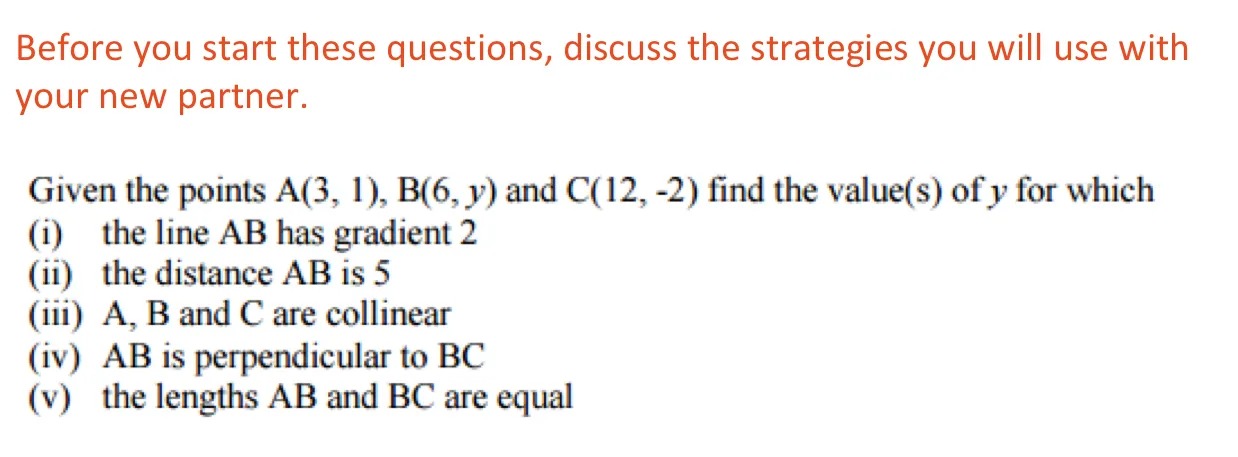Before you start these questions, discuss the strategies you will use with your new partner.

Given the points A(3, 1), B(6, y) and C(12, -2) find the value(s) of y for which

(i) the line AB has gradient 2

(ii) the distance AB is 5

(iii) A, B and C are collinear

(iv) AB is perpendicular to BC

(v) the lengths AB and BC are equal