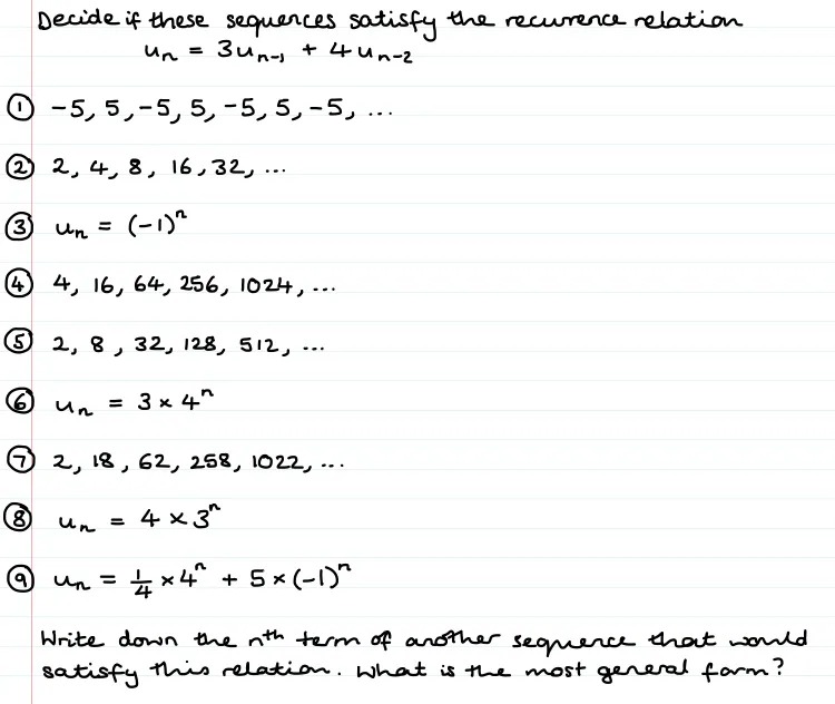 Handwritten notes which read:

Decide if these sequences satisfy the recurence relation u(n)= Зu(n-1)+ 4u(n-2)

Followed by 9 different sequences.

Underneath is the text:
Write down the nth term of another sequence that would satisfy this relation. What is the most general form?