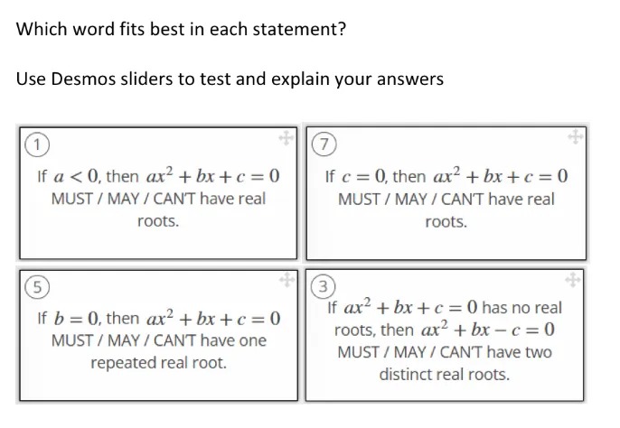 Which word fits best in each statement?
Use Desmos sliders to test and explain your answers

If a < 0, then ax^2+ bx + c = 0
MUST / MAY / CAN'T have real roots.

If c = 0, then ax^2 + bx + c = 0
MUST / MAY / CAN'T have real roots.

If b = 0, then ax^2 + bx + c = 0
MUST / MAY / CANT have one repeated real root.

If ax^2 + bx + c = 0 has no real
roots, then ax^2 + bx - c= 0
MUST / MAY / CAN'T have two distinct real roots.