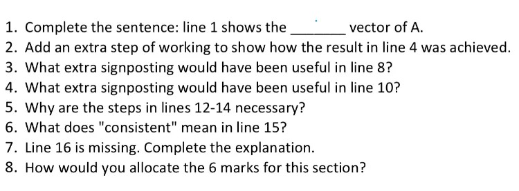 1. Complete the sentence: line 1 shows the _ vector of A.
2. Add an extra step of working to show how the result in line 4 was achieved.
3. What extra signposting would have been useful in line 8?
4. What extra signposting would have been useful in line 10?
5. Why are the steps in lines 12-14 necessary?
6. What does 